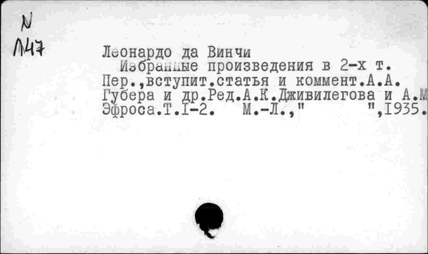 ﻿Леонардо да Винчи
Избранные произведения в 2-х т. Пер.,вступит.статья и коммент.А.А. Губера и др.Ред.А.К.Дживилегова и А. Эфроса.Т.1-2.	М.-Л.,"	”,1935